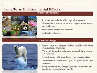 Long TermEnvironmental Effects 
Reduced Biodiversity 
• 80 % species can be found in tropical rainforests 
• Often unable to survive in the small fragments of forested 
lend left behind 
• Accessible to hunters and poachers 
• Leading to extinction 
Climate Change 
• Forests help to mitigate carbon dioxide and other 
greenhouse gas emissions 
• When cut, burned or otherwise removed they become 
carbon source 
• Tropical forests hold more than 210 gig tons of carbon 
• Deforestation represents 15% of greenhouse gas 
emissions 
• Rising temperatures, changed patterns of weather and 
increase of extreme weather events 
 