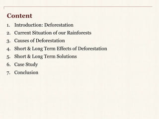 Content 
1. Introduction: Deforestation 
2. Current Situation of our Rainforests 
3. Causes of Deforestation 
4. Short & Long Term Effects of Deforestation 
5. Short & Long Term Solutions 
6. Case Study 
7. Conclusion 
 