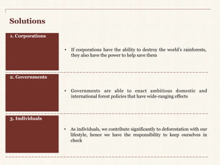 Solutions 
1. Corporations 
2. Governments 
• If corporations have the ability to destroy the world’s rainforests, 
they also have the power to help save them 
• Governments are able to enact ambitious domestic and 
international forest policies that have wide-ranging effects 
3. Individuals 
• As individuals, we contribute significantly to deforestation with our 
lifestyle, hence we have the responsibility to keep ourselves in 
check 
 