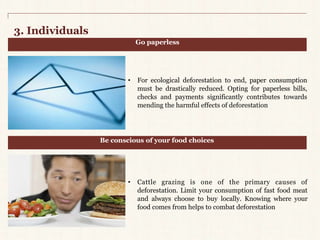 3. Individuals 
Go paperless 
• For ecological deforestation to end, paper consumption 
must be drastically reduced. Opting for paperless bills, 
checks and payments significantly contributes towards 
mending the harmful effects of deforestation 
Be conscious of your food choices 
• Cattle grazing is one of the primary causes of 
deforestation. Limit your consumption of fast food meat 
and always choose to buy locally. Knowing where your 
food comes from helps to combat deforestation 
 