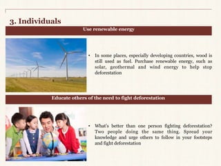 3. Individuals 
Use renewable energy 
• In some places, especially developing countries, wood is 
still used as fuel. Purchase renewable energy, such as 
solar, geothermal and wind energy to help stop 
deforestation 
Educate others of the need to fight deforestation 
• What’s better than one person fighting deforestation? 
Two people doing the same thing. Spread your 
knowledge and urge others to follow in your footsteps 
and fight deforestation 
 