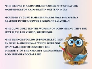 •THE BISHNOI IS A NON VIOLENT COMMUNITY OF NATURE 
WORSHIPPERS OF RAJASTHAN IN WESTERN INDIA 
•FOUNDED BY GURU JAMBHESHWAR BEFORE 1451 AFTER A 
DRAUGHT IN THE MARWAR REGION OF RAJASTHAN. 
•THE GURU DIRECTED THE WORSHIP OF LORD VISHNU ,THUS THE 
SECT IS CALLED VISHNOI OR BISHNOI. 
•THE BISHNOIS FOLLOW 29 PRINCIPLES GIVEN 
BY GURU JAMBHESHWAR WHICH WERE NOT 
ONLY TAILORED TO CONSERVE BIO-DIVERSITY 
OF THE AREA BUT ALSO ENSURED 
ECO- FRIENDLY SOCIAL LIFE. 
 