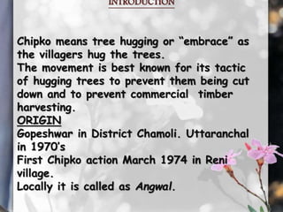 INTRODUCTION 
Chipko means tree hugging or “embrace” as 
the villagers hug the trees. 
The movement is best known for its tactic 
of hugging trees to prevent them being cut 
down and to prevent commercial timber 
harvesting. 
ORIGIN 
Gopeshwar in District Chamoli. Uttaranchal 
in 1970’s 
First Chipko action March 1974 in Reni 
village. 
Locally it is called as Angwal. 
 