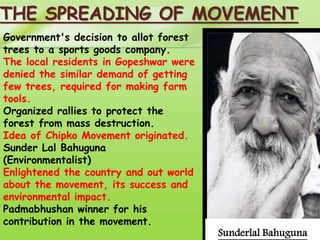 THE SPREADING OF MOVEMENT 
Government's decision to allot forest 
trees to a sports goods company. 
The local residents in Gopeshwar were 
denied the similar demand of getting 
few trees, required for making farm 
tools. 
Organized rallies to protect the 
forest from mass destruction. 
Idea of Chipko Movement originated. 
Sunder Lal Bahuguna 
(Environmentalist) 
Enlightened the country and out world 
about the movement, its success and 
environmental impact. 
Padmabhushan winner for his 
contribution in the movement. 
Sunderlal Bahuguna 
 