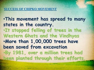 SUCCESS OF CHIPKO MOVEMENT 
•This movement has spread to many 
states in the country. 
•It stopped felling of trees in the 
Western Ghats and the Vindhyas 
•More than 1,00,000 trees have 
been saved from excavation 
•By 1981, over a million trees had 
been planted through their efforts. 
 
