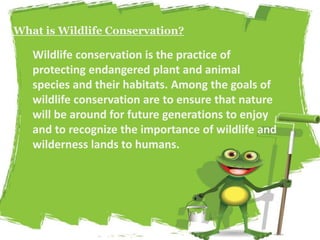 What is Wildlife Conservation? 
Wildlife conservation is the practice of 
protecting endangered plant and animal 
species and their habitats. Among the goals of 
wildlife conservation are to ensure that nature 
will be around for future generations to enjoy 
and to recognize the importance of wildlife and 
wilderness lands to humans. 
 