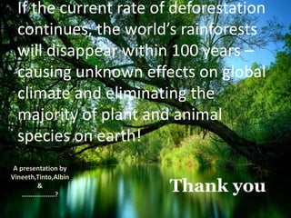 If the current rate of deforestation 
continues, the world’s rainforests 
will disappear within 100 years – 
causing unknown effects on global 
climate and eliminating the 
majority of plant and animal 
species on earth! 
Thank you 
A presentation by 
Vineeth,Tinto,Albin 
& 
……………….? 
