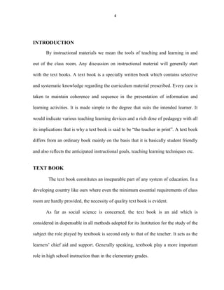 4 
INTRODUCTION 
By instructional materials we mean the tools of teaching and learning in and 
out of the class room. Any discussion on instructional material will generally start 
with the text books. A text book is a specially written book which contains selective 
and systematic knowledge regarding the curriculum material prescribed. Every care is 
taken to maintain coherence and sequence in the presentation of information and 
learning activities. It is made simple to the degree that suits the intended learner. It 
would indicate various teaching learning devices and a rich dose of pedagogy with all 
its implications that is why a text book is said to be “the teacher in print”. A text book 
differs from an ordinary book mainly on the basis that it is basically student friendly 
and also reflects the anticipated instructional goals, teaching learning techniques etc. 
TEXT BOOK 
The text book constitutes an inseparable part of any system of education. In a 
developing country like ours where even the minimum essential requirements of class 
room are hardly provided, the necessity of quality text book is evident. 
As far as social science is concerned, the text book is an aid which is 
considered in dispensable in all methods adopted for its Institution for the study of the 
subject the role played by textbook is second only to that of the teacher. It acts as the 
learners’ chief aid and support. Generally speaking, textbook play a more important 
role in high school instruction than in the elementary grades. 
 