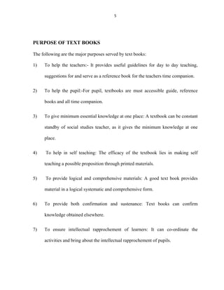5 
PURPOSE OF TEXT BOOKS 
The following are the major purposes served by text books: 
1) To help the teachers:- It provides useful guidelines for day to day teaching, 
suggestions for and serve as a reference book for the teachers time companion. 
2) To help the pupil:-For pupil, textbooks are must accessible guide, reference 
books and all time companion. 
3) To give minimum essential knowledge at one place: A textbook can be constant 
standby of social studies teacher, as it gives the minimum knowledge at one 
place. 
4) To help in self teaching: The efficacy of the textbook lies in making self 
teaching a possible proposition through printed materials. 
5) To provide logical and comprehensive materials: A good text book provides 
material in a logical systematic and comprehensive form. 
6) To provide both confirmation and sustenance: Text books can confirm 
knowledge obtained elsewhere. 
7) To ensure intellectual rapprochement of learners: It can co-ordinate the 
activities and bring about the intellectual rapprochement of pupils. 
 
