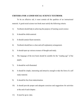 6 
CRITERIA FOR A GOOD SOCIAL SCIENCE TEXTBOOK 
To be an effective aid, it must contain all the qualities of an instructional 
material. A good social science text book must satisfy the following criteria: 
1) Textbook should help in achieving the purpose of learning social science 
2) It should be child-centered. 
3) It should contain fluent narration. 
4) Textbook should have a clear and self explanatory arrangement. 
5) It should open up various avenues of thought and study. 
6) The language of the text book should be suitable for the “reading age” of the 
pupils. 
7) It should be well-illustrated. 
8) It should be simple, interesting and attractive enough to take the form of a self 
study material. 
9) It should be free from indoctrination. 
10) It should provide proper and adequate exercises and suggestions for activities 
at the end of each chapter. 
11) It must be up-to- date. 
 