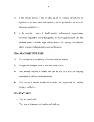 8 
1) In the primary classes, it can be relied up on the essential information, so 
organized as to show order and continuity and so presented as to be lucid, 
interesting and attractive. 
2) In the secondary classes, it should contain well-arranged comprehensive 
knowledge required to enable them prepare for their successful adult life. The 
text book should expand its scope and size to meet the changing conception of 
what is considered educationally sound and desirable. 
ADVANTAGES OF TEXT BOOK 
1) Text book can be grate planning of courses, units and lessons. 
2) They provide an organization or structure for the course. 
3) They provide selection of content that can be used as a basis for selecting 
course content and determining emphasis. 
4) They provide a certain number of activities and suggestions for training 
strategies and tactics. 
DISADVANTAGES 
 They are usually dull. 
 They tend to discourage real reading and studying. 
 