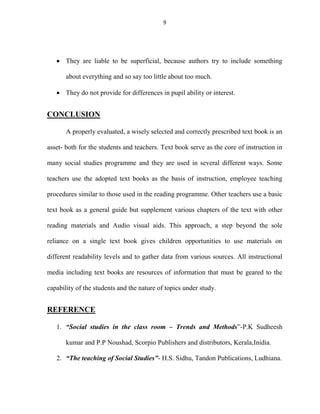 9 
 They are liable to be superficial, because authors try to include something 
about everything and so say too little about too much. 
 They do not provide for differences in pupil ability or interest. 
CONCLUSION 
A properly evaluated, a wisely selected and correctly prescribed text book is an 
asset- both for the students and teachers. Text book serve as the core of instruction in 
many social studies programme and they are used in several different ways. Some 
teachers use the adopted text books as the basis of instruction, employee teaching 
procedures similar to those used in the reading programme. Other teachers use a basic 
text book as a general guide but supplement various chapters of the text with other 
reading materials and Audio visual aids. This approach, a step beyond the sole 
reliance on a single text book gives children opportunities to use materials on 
different readability levels and to gather data from various sources. All instructional 
media including text books are resources of information that must be geared to the 
capability of the students and the nature of topics under study. 
REFERENCE 
1. “Social studies in the class room – Trends and Methods”-P.K Sudheesh 
kumar and P.P Noushad, Scorpio Publishers and distributors, Kerala,Inidia. 
2. “The teaching of Social Studies”- H.S. Sidhu, Tandon Publications, Ludhiana. 

