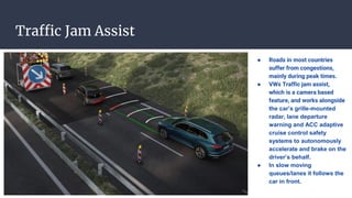 Traffic Jam Assist
● Roads in most countries
suffer from congestions,
mainly during peak times.
● VWs Traffic jam assist,
which is a camera based
feature, and works alongside
the car’s grille-mounted
radar, lane departure
warning and ACC adaptive
cruise control safety
systems to autonomously
accelerate and brake on the
driver’s behalf.
● In slow moving
queues/lanes it follows the
car in front.
 