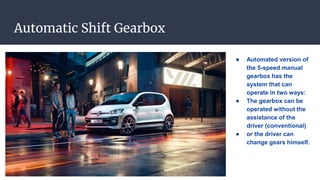 Automatic Shift Gearbox
● Automated version of
the 5-speed manual
gearbox has the
system that can
operate in two ways:
● The gearbox can be
operated without the
assistance of the
driver (conventional)
● or the driver can
change gears himself.
 