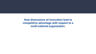 How dimensions of innovation lead to
competitive advantage with respect to a
multi-national organization.
 