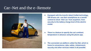 Car-Net and the e-Remote
● Equipped with the brand's latest CarNet technology,
VW drivers can use their smartphone as a remote
control to check their car from anywhere, from
security to the battery charge level of the electric
model.
● There is a feature to specify the car’s ambient
temperature in advance using the phone app.
● The connected car platform called Car-Net, which is
home to convenience, data, safety, infotainment,
security and other services makes it all possible.
 
