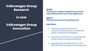 Volkswagen Group
Research
is now
Volkswagen Group
Innovation
What?
The Group’s research department and its
international sites saw a new alignment.
When?
50th Anniversary of Group Research
Key Points
● Consistent research and innovation for
-autonomous mobility concepts, sustainable drive
systems, augmentation and holography
● Investment of USD 100 million in newly established
company with tech company QuantumScape
● Sustainable Group Innovation activities to meet
TOGETHER 2025+ Volkswagen Group strategy goals
 