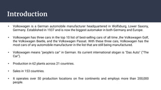 Introduction
• Volkswagen is a German automobile manufacturer headquartered in Wolfsburg, Lower Saxony,
Germany. Established in 1937 and is now the biggest automaker in both Germany and Europe.
• Volkswagen has three cars in the top 10 list of best-selling cars of all time ,the Volkswagen Golf,
the Volkswagen Beetle, and the Volkswagen Passat. With these three cais, Volkswagen has the
most cars of any automobile manufacturer in the list that are still being manufactured.
• Volkswagen means "people's car" in German. Its current international slogan is "Das Auto" ("The
Car").
• Production in 62 plants across 21 countries.
• Sales in 153 countries.
• It operates over 50 production locations on five continents and employs more than 200,000
people.
 