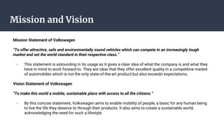 Mission and Vision
Mission Statement of Volkswagen
“To offer attractive, safe and environmentally sound vehicles which can compete in an increasingly tough
market and set the world standard in their respective class.”
- This statement is astounding in its usage as it gives a clear idea of what the company is and what they
have in mind to work forward to. They are clear that they offer excellent quality in a competitive market
of automobiles which is not the only state-of-the-art product but also exceeds expectations.
Vision Statement of Volkswagen
“To make this world a mobile, sustainable place with access to all the citizens.”
- By this concise statement, Volkswagen aims to enable mobility of people, a basic for any human being
to live the life they deserve to through their products. It also aims to create a sustainable world,
acknowledging the need for such a lifestyle.
 