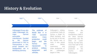 History & Evolution
1937
Volkswagen Group, also
called Volkswagen AG,
major German
automobile
manufacturer, founded
by the German
government in 1937 to
mass-produce a low-
priced “people’s car.”
Headquarters are in
Wolfsburg, Germany.
1939
The outbreak of
World War II in
1939 occurred
before mass
production could
begin, and the
factory was
repurposed to
produce military
equipment and
vehicles.
1946
Volkwagen’s military
involvement made its
factory a target for
Allied bombers, and
by the end of the war
the factory was in
ruins. It was rebuilt
under British
supervision, and
mass production of
the Volkswagen
began in 1946.
1949
Control of the
company was
transferred in 1949 to
the West German
government and the
state of Lower
Saxony. By that time,
more than half of the
passenger cars
produced in the
country were
Volkswagens.
 