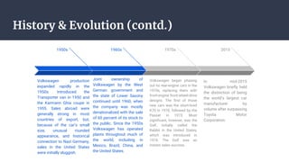 History & Evolution (contd.)
1950s
Volkswagen production
expanded rapidly in the
1950s. Introduced the
Transporter van in 1950 and
the Karmann Ghia coupe in
1955. Sales abroad were
generally strong in most
countries of export, but,
because of the car’s small
size, unusual rounded
appearance, and historical
connection to Nazi Germany,
sales in the United States
were initially sluggish.
1960s
Joint ownership of
Volkswagen by the West
German government and
the state of Lower Saxony
continued until 1960, when
the company was mostly
denationalized with the sale
of 60 percent of its stock to
the public. Since the 1950s
Volkswagen has operated
plants throughout much of
the world, including in
Mexico, Brazil, China, and
the United States.
1970s
Volkswagen began phasing
out its rear-engine cars in the
1970s, replacing them with
front-engine front-wheel-drive
designs. The first of those
new cars was the short-lived
K70 in 1970, followed by the
Passat in 1973. Most
significant, however, was the
Golf, initially called the
Rabbit in the United States,
which was introduced in
1974. The Golf was an
instant sales success..
2015
In mid-2015
Volkswagen briefly held
the distinction of being
the world’s largest car
manufacturer by
volume after surpassing
Toyota Motor
Corporation.
 