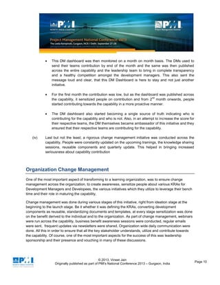 © 2013, Vineet Jain
Originally published as part of PMI's National Conference 2013 – Gurgaon, India
Page 10
This DM dashboard was then monitored on a month on month basis. The DMs used to
send their teams contribution by end of the month and the same was then published
across the entire capability and the leadership team to bring in complete transparency
and a healthy competition amongst the development managers. This also sent the
message loud and clear, that this DM Dashboard is here to stay and not just another
initiative.
For the first month the contribution was low, but as the dashboard was published across
the capability, it sensitized people on contribution and from 2
nd
month onwards, people
started contributing towards the capability in a more proactive manner.
The DM dashboard also started becoming a single source of truth indicating who is
contributing for the capability and who is not. Also, in an attempt to increase the score for
their respective teams, the DM themselves became ambassador of this initiative and they
ensured that their respective teams are contributing for the capability.
(iv) Last but not the least; a rigorous change management initiative was conducted across the
capability. People were constantly updated on the upcoming trainings, the knowledge sharing
sessions, reusable components and quarterly update. This helped in bringing increased
seriousness about capability contribution
Organization Change Management
One of the most important aspect of transforming to a learning organization, was to ensure change
management across the organization, to create awareness, sensitize people about various KRAs for
Development Managers and Developees, the various initiatives which they utilize to leverage their bench
time and their role in maturing the capability,
Change management was done during various stages of this initiative, right from ideation stage at the
beginning to the launch stage. Be it whether it was defining the KRAs, converting development
components as reusable, standardizing documents and templates, at every stage sensitization was done
on the benefit derived to the individual and to the organization. As part of change management, webinars
were run across the capability, business benefit awareness sessions were conducted, regular emails
were sent, frequent updates via newsletters were shared, Organization wide daily communication were
done. All this in order to ensure that all the key stakeholder understands, utilize and contribute towards
the capability. Of course, one of the most important aspects for the success of this was leadership
sponsorship and their presence and vouching in many of these discussions.
 