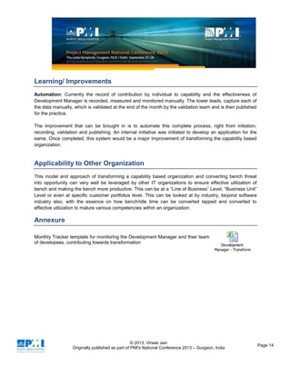 © 2013, Vineet Jain
Originally published as part of PMI's National Conference 2013 – Gurgaon, India
Page 14
Learning/ Improvements
Automation: Currently the record of contribution by individual to capability and the effectiveness of
Development Manager is recorded, measured and monitored manually. The tower leads, capture each of
the data manually, which is validated at the end of the month by the validation team and is then published
for the practice.
The improvement that can be brought in is to automate this complete process, right from initiation,
recording, validation and publishing. An internal initiative was initiated to develop an application for the
same. Once completed, this system would be a major improvement of transforming the capability based
organization.
Applicability to Other Organization
This model and approach of transforming a capability based organization and converting bench threat
into opportunity can very well be leveraged by other IT organizations to ensure effective utilization of
bench and making the bench more productive. This can be at a “Line of Business” Level, “Business Unit”
Level or even at specific customer portfolios level. This can be looked at by industry, beyond software
industry also, with the essence on how bench/idle time can be converted tapped and converted to
effective utilization to mature various competencies within an organization.
Annexure
Monthly Tracker template for monitoring the Development Manager and their team
of developees, contributing towards transformation
Development
Manager - Transformation Tracker.xlsx
 