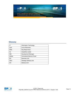 © 2013, Vineet Jain
Originally published as part of PMI's National Conference 2013 – Gurgaon, India
Page 15
Glossary
IT Information Technology
LoB Line of Business
KRA Key Result Area
CL Capability Leader
DM Development Manager
eDelta Centralized Delivery Portal
BU Business Unit
SDU Strategic Delivery Unit
DU Delivery Unit
 