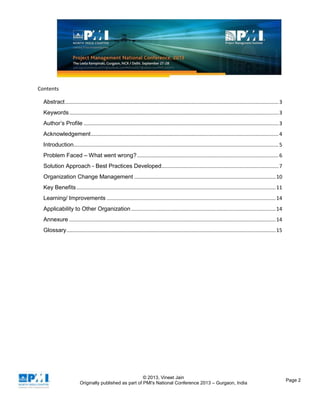 © 2013, Vineet Jain
Originally published as part of PMI's National Conference 2013 – Gurgaon, India
Page 2
Contents
Abstract....................................................................................................................................................3
Keywords.................................................................................................................................................3
Author’s Profile .......................................................................................................................................3
Acknowledgement..................................................................................................................................4
Introduction..............................................................................................................................................5
Problem Faced – What went wrong?..................................................................................................6
Solution Approach - Best Practices Developed.................................................................................7
Organization Change Management ..................................................................................................10
Key Benefits..........................................................................................................................................11
Learning/ Improvements .....................................................................................................................14
Applicability to Other Organization ....................................................................................................14
Annexure ...............................................................................................................................................14
Glossary.................................................................................................................................................15
 