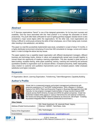 © 2013, Vineet Jain
Originally published as part of PMI's National Conference 2013 – Gurgaon, India
Page 3
Abstract
In IT Services organizations "bench" is one of the designed parameters, for its long term success and
scalability. One key issue associated with this "best practice" is to manage the associates on bench
productively. The youth often feels suffocated for want of getting gainfully engaged; besides bench is also
considered a major social stigma within the organizations. On the other side, most organizations are
finding it difficult to continuously enhance the skills of their employees, one of them being costs involved,
often resulting in dis-satisfaction, and attrition.
This paper is a real-life successfully implemented case-study, completed in a span of about 14 months, in
a highly distributed environment comprising of more than 400 consultants to manage, nurture and mature
talent, in order to bridge the above two key issues.
The paper explains how a capability based organization with different development managers, different
business and technology tracks, diverse in nature and geographically spread were brought together to
convert threat into opportunity of creating a learning organization. This also resulted in great amount of
talent building, reusable sharing, white paper publishing, training, coaching and mentoring and achieved
quantitative benefits to organization such as reduced attrition, increased productivity, better deployability,
value creation to customer and qualitative improvements such as increased passion, better employee
satisfaction and higher motivation.
Keywords
IT Organization, Bench, Learning Organization, Transforming, Talent Management, Capability Building
Author’s Profile
Vineet Jain is a seasoned program and project management professional with
extensive experience in IT and ERP Implementation. With a Masters in Software
Systems from BITS, Pilani and Executive Program in Business Management from IIM
Calcutta, he has program-managed implementation of large transformational ERP
projects across North America, Europe and APAC for global companies. Vineet has
presented multiple white papers in various internal forums and external conference,
the recent one being the PMI Global Conference at Vancouver, NA (Paper: “Creating
Successful Integrated PMO in Adverse Distributed Environment”)
Other Details
Address (Postal Communication):
502, Ranjit Apartment, 38, Jeremiah Road, Vepery,
Chennai – 600007, Tamil Nadu, India
Name of the Organization
HCL Technologies
Email Address justvineet@gmail.com ; vineetkhj@hcl.com
 