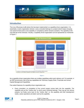 © 2013, Vineet Jain
Originally published as part of PMI's National Conference 2013 – Gurgaon, India
Page 5
Introduction
The Line of Business (LoB) where this has been implemented is a capability driven organization. It is
essentially a matrix organization wherein, every consultant belongs to a project (which keeps changing
over period of time) and a core capability or competency (which remains constant). The capability is the
core skill set of the individual. Visually, a capability driven organization can be represented as mentioned
in Figure 1
Figure 1
As a capability driven organization there are multiple capabilities within each delivery unit. For example, in
an ERP environment, few of the key capabilities are Technical, Supply Chain, Financials and Human
Capital Management Capabilities
Few salient features of a capability driven organization are:
Every consultant, on completion of the current project comes back into the capability. The
capability acts as the “mother ship” to which every individual belongs. They may go into various
projects, but finally come back to the “mother ship” i.e. the capability and their development
needs, career aspirations are taken care by the capability
 