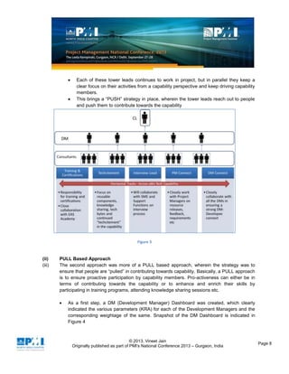 © 2013, Vineet Jain
Originally published as part of PMI's National Conference 2013 – Gurgaon, India
Page 8
Each of these tower leads continues to work in project, but in parallel they keep a
clear focus on their activities from a capability perspective and keep driving capability
members.
This brings a “PUSH” strategy in place, wherein the tower leads reach out to people
and push them to contribute towards the capability
Figure 3
(ii) PULL Based Approach
(iii) The second approach was more of a PULL based approach, wherein the strategy was to
ensure that people are “pulled” in contributing towards capability. Basically, a PULL approach
is to ensure proactive participation by capability members. Pro-activeness can either be in
terms of contributing towards the capability or to enhance and enrich their skills by
participating in training programs, attending knowledge sharing sessions etc.
As a first step, a DM (Development Manager) Dashboard was created, which clearly
indicated the various parameters (KRA) for each of the Development Managers and the
corresponding weightage of the same. Snapshot of the DM Dashboard is indicated in
Figure 4
 