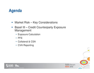 Agenda

                       Market Risk – Key Considerations
                       Basel III – Credit Counterparty Exposure
                       Management
                           • Exposure Calculation
                           • PFE
                           • Collateral & CSA
                           • CVA Reporting




Copyright © 2011, SAS Institute Inc. All rights reserved.
 
