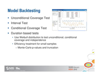 Model Backtesting
       Unconditional Coverage Test
       Interval Test
       Conditional Coverage Test
       Duration based tests
           • Use Weibull distribution to test unconditional, conditional
             coverage and independence
           • Efficiency treatment for small samples
                       − Monte-Carlo p-values and truncation




Copyright © 2011, SAS Institute Inc. All rights reserved.
 