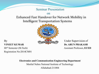 Seminar Presentation
on
Enhanced Fast Handover for Network Mobility in
Intelligent Transportation Systems
By Under Supervision of
VINEET KUMAR Dr. ARUN PRAKASH
IIIrd Semester (M.Tech) Assistant Professor, ECED
Registration No:2014CM01
Electronics and Communication Engineering Department
Motilal Nehru National Institute of Technology
Allahabad-211004
 