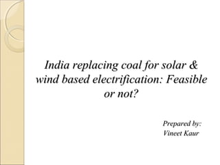 India replacing coal for solar &India replacing coal for solar &
wind based electrification: Feasiblewind based electrification: Feasible
or not?or not?
Prepared by:Prepared by:
Vineet KaurVineet Kaur
 