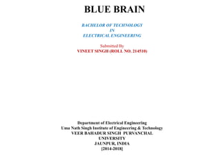 BLUE BRAIN
BACHELOR OF TECHNOLOGY
IN
ELECTRICAL ENGINEERING
Submitted By
VINEET SINGH (ROLL NO. 214510)
Department of Electrical Engineering
Uma Nath Singh Institute of Engineering & Technology
VEER BAHADUR SINGH PURVANCHAL
UNIVERSITY
JAUNPUR, INDIA
[2014-2018]
 