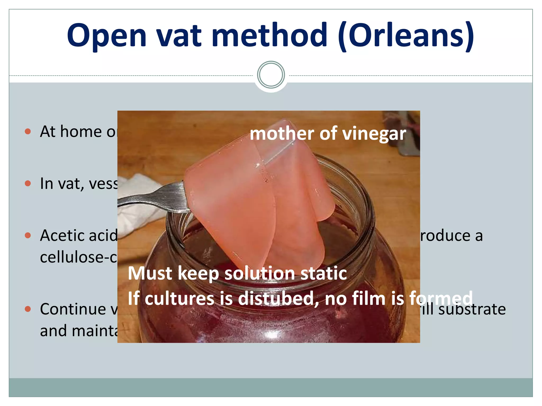 Open vat method (Orleans)
 At home or to produce high quality vinegar
 In vat, vessel, barrel, jar…
 Acetic acid bacteria growth on surface of solution, produce a
cellulose-containing film at liquid-air interface
 Continue vinegar production by remove product, refill substrate
and maintain surface film
mother of vinegar
Must keep solution static
If cultures is distubed, no film is formed
 