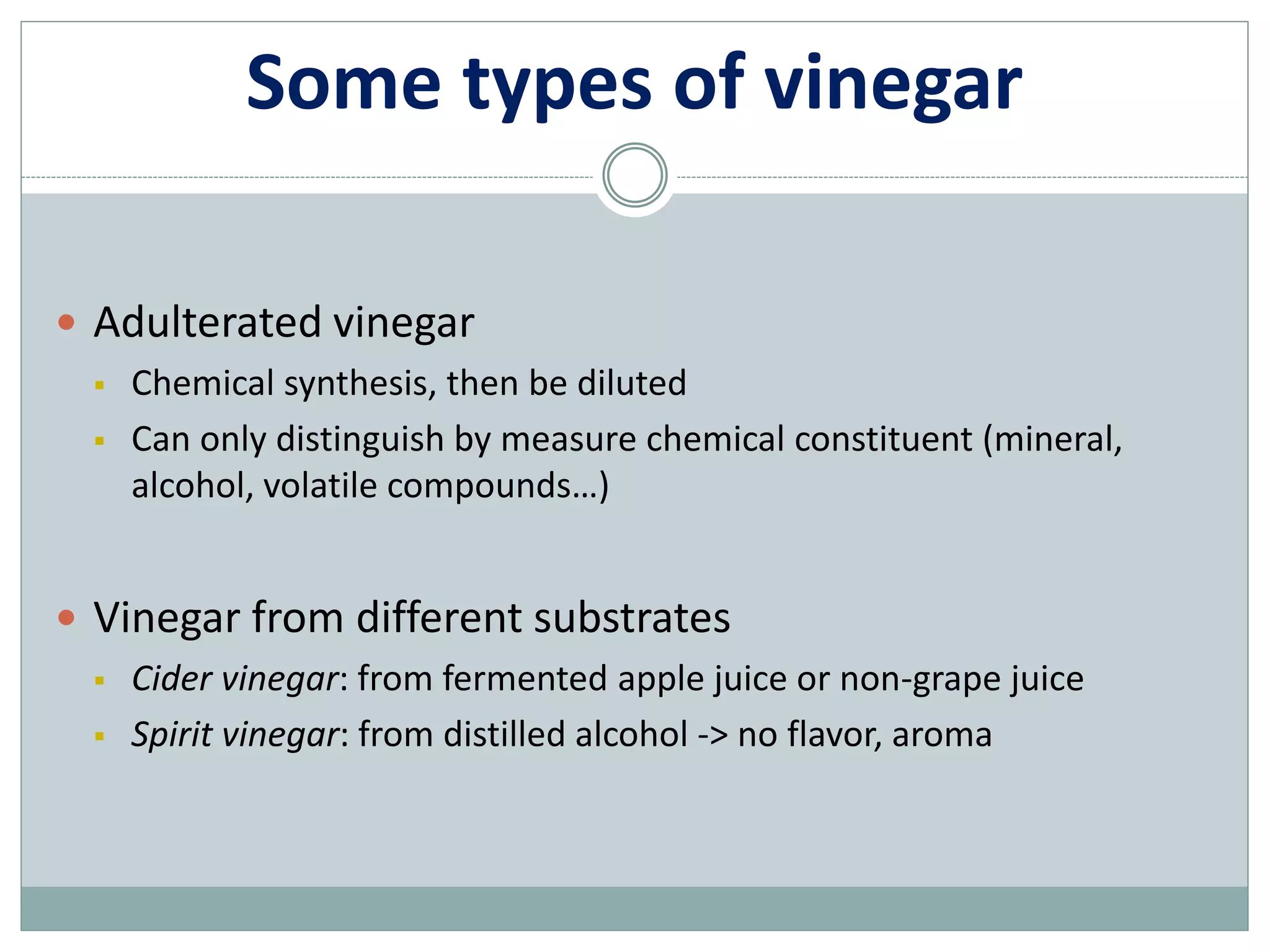 Some types of vinegar
 Adulterated vinegar
 Chemical synthesis, then be diluted
 Can only distinguish by measure chemical constituent (mineral,
alcohol, volatile compounds…)
 Vinegar from different substrates
 Cider vinegar: from fermented apple juice or non-grape juice
 Spirit vinegar: from distilled alcohol -> no flavor, aroma
 