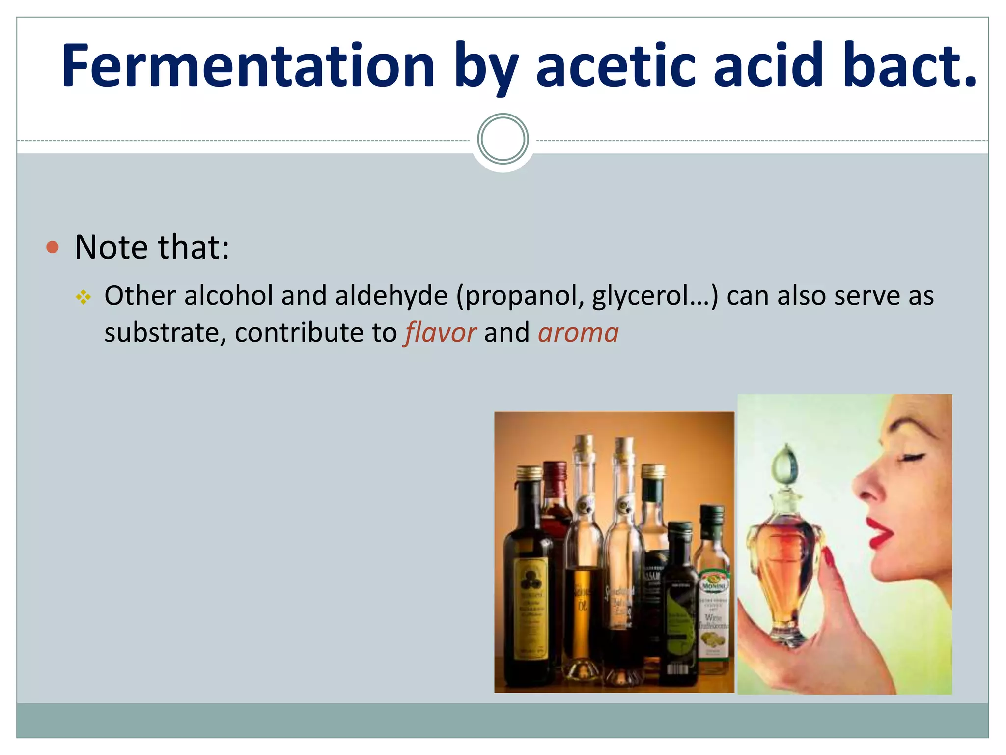 Fermentation by acetic acid bact.
 Note that:
 Other alcohol and aldehyde (propanol, glycerol…) can also serve as
substrate, contribute to flavor and aroma
 