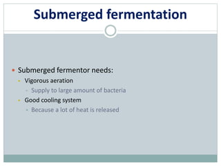 Submerged fermentation
 Submerged fermentor needs:
 Vigorous aeration
• Supply to large amount of bacteria
 Good cooling system
 Because a lot of heat is released
 