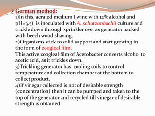 1)In this, aerated medium ( wine with 12% alcohol and
pH=3.5) is inoculated with A. schutzanbachii culture and
trickle down through sprinkler over as generator packed
with beech wood shaving.
2)Organisms stick to solid support and start growing in
the form of zoogleal film.
This active zoogleal film of Acetobacter converts alcohol to
acetic acid, as it trickles down.
3)Trickling generator has cooling coils to control
temperature and collection chamber at the bottom to
collect product.
4)If vinegar collected is not of desirable strength
(concentration) then it can be pumped and taken to the
top of the generator and recycled till vinegar of desirable
strength is obtained.
 