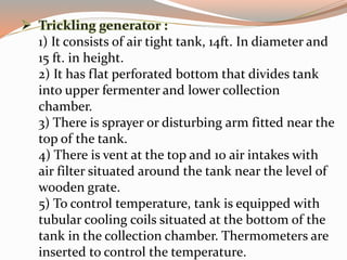 1) It consists of air tight tank, 14ft. In diameter and
15 ft. in height.
2) It has flat perforated bottom that divides tank
into upper fermenter and lower collection
chamber.
3) There is sprayer or disturbing arm fitted near the
top of the tank.
4) There is vent at the top and 10 air intakes with
air filter situated around the tank near the level of
wooden grate.
5) To control temperature, tank is equipped with
tubular cooling coils situated at the bottom of the
tank in the collection chamber. Thermometers are
inserted to control the temperature.
 