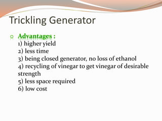 o Advantages :
1) higher yield
2) less time
3) being closed generator, no loss of ethanol
4) recycling of vinegar to get vinegar of desirable
strength
5) less space required
6) low cost
Trickling Generator
 