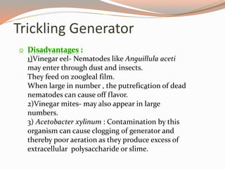 Trickling Generator
o Disadvantages :
1)Vinegar eel- Nematodes like Anguillula aceti
may enter through dust and insects.
They feed on zoogleal film.
When large in number , the putrefication of dead
nematodes can cause off flavor.
2)Vinegar mites- may also appear in large
numbers.
3) Acetobacter xylinum : Contamination by this
organism can cause clogging of generator and
thereby poor aeration as they produce excess of
extracellular polysaccharide or slime.
 