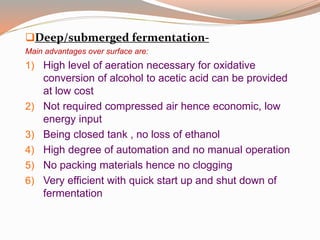 Deep/submerged fermentation-
Main advantages over surface are:
1) High level of aeration necessary for oxidative
conversion of alcohol to acetic acid can be provided
at low cost
2) Not required compressed air hence economic, low
energy input
3) Being closed tank , no loss of ethanol
4) High degree of automation and no manual operation
5) No packing materials hence no clogging
6) Very efficient with quick start up and shut down of
fermentation
 