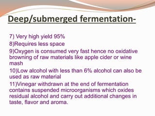 Deep/submerged fermentation-
7) Very high yield 95%
8)Requires less space
9)Oxygen is consumed very fast hence no oxidative
browning of raw materials like apple cider or wine
mash
10)Low alcohol with less than 6% alcohol can also be
used as raw material
11)Vinegar withdrawn at the end of fermentation
contains suspended microorganisms which oxides
residual alcohol and carry out additional changes in
taste, flavor and aroma.
 