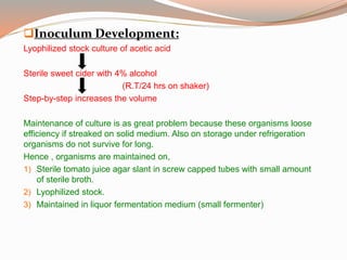 Inoculum Development:
Lyophilized stock culture of acetic acid
Sterile sweet cider with 4% alcohol
(R.T/24 hrs on shaker)
Step-by-step increases the volume
Maintenance of culture is as great problem because these organisms loose
efficiency if streaked on solid medium. Also on storage under refrigeration
organisms do not survive for long.
Hence , organisms are maintained on,
1) Sterile tomato juice agar slant in screw capped tubes with small amount
of sterile broth.
2) Lyophilized stock.
3) Maintained in liquor fermentation medium (small fermenter)
 
