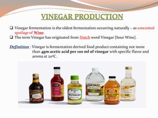  Vinegar fermentation is the oldest fermentation occurring naturally – as unwanted
spoilage of Wine.
 The term Vinegar has originated from Dutch word Vinegar [Sour Wine].
Definition : Vinegar is fermentation derived food product containing not more
than 4gm acetic acid per 100 ml of vinegar with specific flavor and
aroma at 20ºC.
 