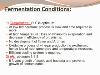 Fermentation Conditions:
1) Temperature: R.T. is optimum.
o At low temperature: process is slow and time required is
more.
o At high temperature : loss of ethanol by evaporation and
decrease in efficiency of organisms.
 No development of flavor and Aromas
 Oxidative process of vinegar production is exothermic
hence lots of heat generated and temperature increases.
 Efficient cooling system is required.
2) pH: optimum 3-3.5
o It favors growth of acetic acid bacteria and prevents
growth of contaminants.
 